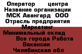 Оператор Call-центра › Название организации ­ МСК Авангард, ООО › Отрасль предприятия ­ Маркетинг › Минимальный оклад ­ 30 000 - Все города Работа » Вакансии   . Челябинская обл.,Троицк г.